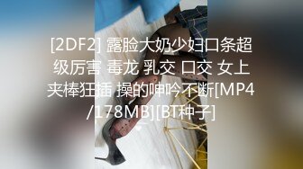 [2DF2] 露脸大奶少妇口条超级厉害 毒龙 乳交 口交 女上夹棒狂插 操的呻吟不断[MP4/178MB][BT种子]