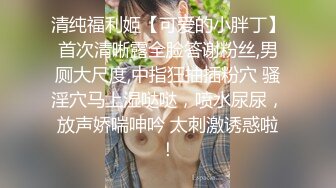 清纯福利姬【可爱的小胖丁】首次清晰露全脸答谢粉丝,男厕大尺度,中指狂抽插粉穴 骚淫穴马上湿哒哒，喷水尿尿，放声娇喘呻吟 太刺激诱惑啦！