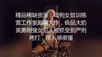 精品稀缺资源，母狗女奴训练营工作室剧情大作，极品大奶英勇刚强女犯人被抓受到严刑拷打，带入感很强