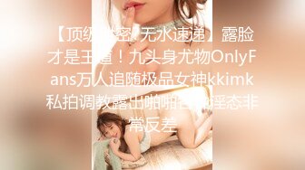 【顶级泄密?无水速递】露脸才是王道！九头身尤物OnlyFans万人追随极品女神kkimk私拍调教露出啪啪各种淫态非常反差