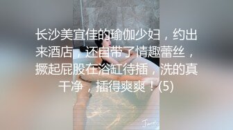 长沙美宜佳的瑜伽少妇，约出来酒店，还自带了情趣蕾丝，撅起屁股在浴缸待插，洗的真干净，插得爽爽！(5)