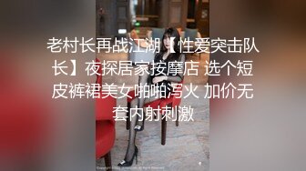 老村长再战江湖【性爱突击队长】夜探居家按摩店 选个短皮裤裙美女啪啪泻火 加价无套内射刺激