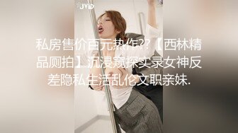 私房售价百元热作??【西林精品厕拍】沉浸窥探实录女神反差隐私生活乱伦文职亲妹.