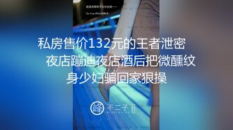 私房售价132元的王者泄密❤️夜店蹦迪夜店酒后把微醺纹身少妇骗回家狠操