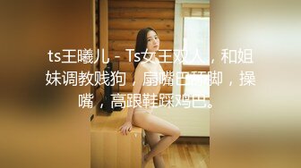 ts王曦儿 - Ts女王双人，和姐妹调教贱狗，扇嘴巴舔脚，操嘴，高跟鞋踩鸡巴。