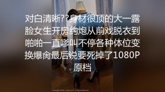 对白清晰??身材很顶的大一露脸女生开房约炮从前戏脱衣到啪啪一直嗲叫不停各种体位变换爆肏最后说要死掉了1080P原档