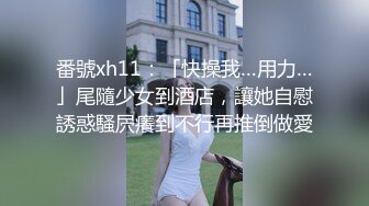 番號xh11：「快操我…用力…」尾隨少女到酒店，讓她自慰誘惑騷屄癢到不行再推倒做愛