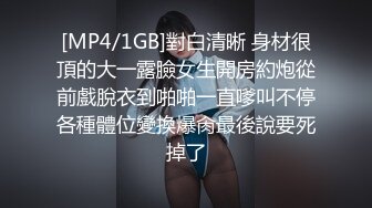 [MP4/1GB]對白清晰 身材很頂的大一露臉女生開房約炮從前戲脫衣到啪啪一直嗲叫不停各種體位變換爆肏最後說要死掉了