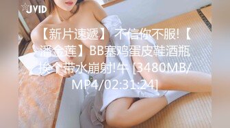 【新片速遞】 不信你不服!【潘金莲】BB塞鸡蛋皮鞋酒瓶挨个带水崩射!牛 [3480MB/MP4/02:31:24]