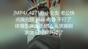 [MP4/ 427M] 小女友 老公快点操死我 啊啊 老公 不行了 体育生操逼就是猛 从求操到求饶 已经操坏掉了