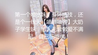 第一个喷水妹，身怀绝技，还是个一线天【嘻嘻嘻酱】大奶子学生妹，后入无套做爱不满足，自己玩喷水！