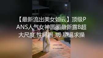 【最新流出美女如云】顶级PANS人气女神圆圆最新露B超大尺度 性绳捆_绑 掰逼求操