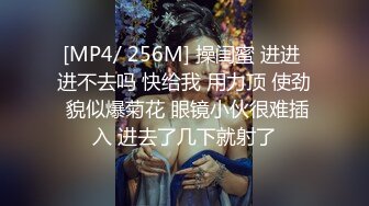 [MP4/ 256M] 操闺蜜 进进 进不去吗 快给我 用力顶 使劲 貌似爆菊花 眼镜小伙很难插入 进去了几下就射了