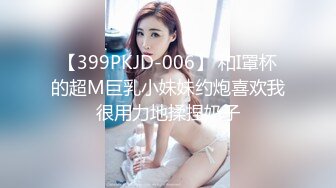 【399PKJD-006】 和I罩杯的超M巨乳小妹妹约炮喜欢我很用力地揉捏奶子