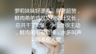 萝莉妹妹好漂亮，身材超赞，鲜肉弟弟鸡巴又粗又壮又长，总共干了3炮，小仙女很主动，鲜肉弟弟很能操，水多叫声销魂惹人爱