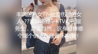 丰满的熟女??-被情伤过的女人-??离异带娃，KTV勾引服务生，真实自然，这身材撩哪个哪个倒下在骚逼怀抱里！