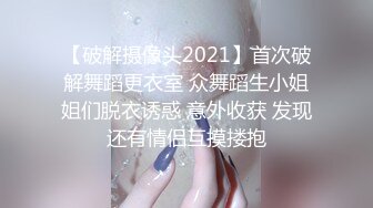 【破解摄像头2021】首次破解舞蹈更衣室 众舞蹈生小姐姐们脱衣诱惑 意外收获 发现还有情侣互摸搂抱