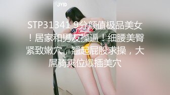 STP31341 9分颜值极品美女！居家和男友操逼！细腰美臀紧致嫩穴，翘起屁股求操，大屌骑乘位爆插美穴