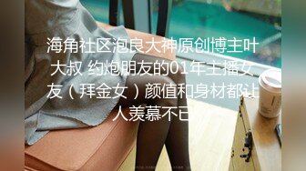 海角社区泡良大神原创博主叶大叔 约炮朋友的01年主播女友（拜金女）颜值和身材都让人羡慕不已