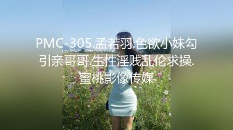 PMC-305.孟若羽.色欲小妹勾引亲哥哥.生性淫贱乱伦求操.蜜桃影像传媒