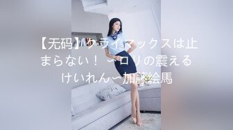 【无码】クライマックスは止まらない！ 〜ロリの震えるけいれん〜加藤絵馬