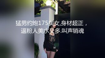 猛男约炮175美女,身材超正，逼粉人美水又多.叫声销魂