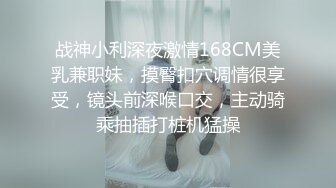 战神小利深夜激情168CM美乳兼职妹，摸臀扣穴调情很享受，镜头前深喉口交，主动骑乘抽插打桩机猛操