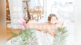 重磅！今年最美女神~【小结巴789】下海给老头狂操！爽到爆~--极品御姐，让人看了流口水，眼神迷离被操不停好几天