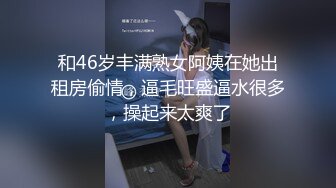 和46岁丰满熟女阿姨在她出租房偷情，逼毛旺盛逼水很多，操起来太爽了