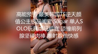 高能预警 最美韩国TS逆天颜值公主极品闺蜜 Sugar 单人SOLO玩具虐玩后庭 顶撞前列腺坚硬肉棒 爆射双倍快感