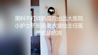 黑料不打烊新瓜流出远大医院小护士下班前更衣室给主任医师跪舔吃屌