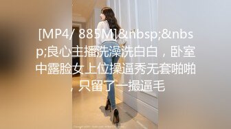 [MP4/ 885M]&nbsp;&nbsp;良心主播洗澡洗白白，卧室中露脸女上位操逼秀无套啪啪，只留了一撮逼毛