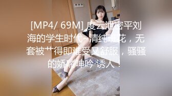 [MP4/ 69M] 度云泄密平刘海的学生时代~清纯班花，无套被艹得即难受又舒服，骚骚的娇喘呻吟 诱人！