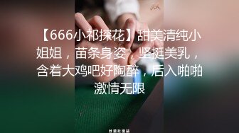 【666小祁探花】甜美清纯小姐姐，苗条身姿，坚挺美乳，含着大鸡吧好陶醉，后入啪啪激情无限