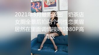 2021年5月最新流出 ❤奶茶店女厕全景后拍两个同性恋美眉居然在里面调情接吻1080P高清版