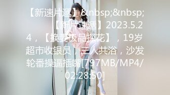 【新速片遞】&nbsp;&nbsp;♈ ♈ ♈【新片速遞】2023.5.24，【换妻极品探花】，19岁超市收银员，三人共浴，沙发轮番操逼插嘴[797MB/MP4/02:28:50]