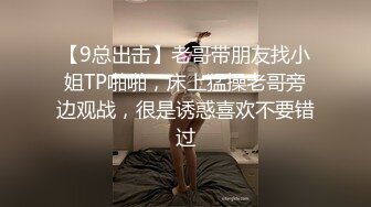 【9总出击】老哥带朋友找小姐TP啪啪，床上猛操老哥旁边观战，很是诱惑喜欢不要错过