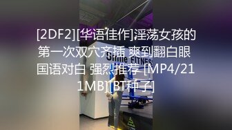 [2DF2][华语佳作]淫荡女孩的第一次双穴齐插 爽到翻白眼 国语对白 强烈推荐 [MP4/211MB][BT种子]