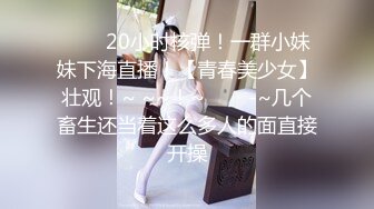 ✨✨✨20小时核弹！一群小妹妹下海直播！【青春美少女】壮观！~ ~~！~✨✨✨-~几个畜生还当着这么多人的面直接开操