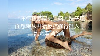 “不行我要回去”网恋妹子见面想跑从开始反抗强行插入（约她看简阶）