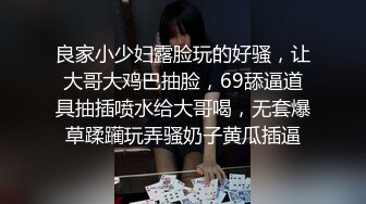 良家小少妇露脸玩的好骚，让大哥大鸡巴抽脸，69舔逼道具抽插喷水给大哥喝，无套爆草蹂躏玩弄骚奶子黄瓜插逼