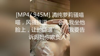 [MP4/ 945M] 清纯萝莉骚喵喵，风骚挑逗‘一会儿我坐他脸上，让他舔逼’，‘我要告诉妈妈你欺负人’