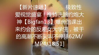 【新片速遞】 ⚫️⚫️极致性爱视觉盛宴！推特洗脑约炮大神【Bigfan13】爆肏逃课出来约会的反差女大学生，被干的高潮不断尖叫不停[862M/MP4/18:51]