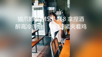 猫爪影像 MSD-168 拿捏酒醉高冷御姐❤️嫩毛B紧夹着鸡巴