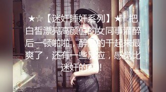 ★☆【迷奸睡奸系列】★☆把白皙漂亮高颜值的女同事灌醉后一顿啪啪，醉酒的干起来最爽了，还有一些反应，感觉比迷奸的爽！