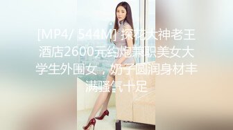 [MP4/ 544M] 探花大神老王酒店2600元约炮兼职美女大学生外围女，奶子圆润身材丰满骚气十足