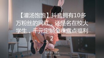 【灌汤饱饱】抖音拥有10多万粉丝的网红，还是名在校大学生，千元定制全裸露点福利2