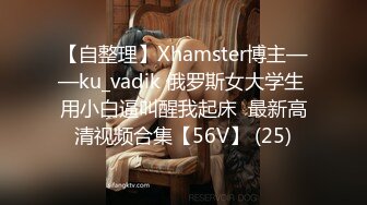 【自整理】Xhamster博主——ku_vadik 俄罗斯女大学生 用小白逼叫醒我起床  最新高清视频合集【56V】 (25)