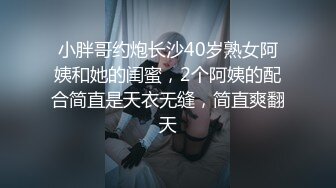 小胖哥约炮长沙40岁熟女阿姨和她的闺蜜，2个阿姨的配合简直是天衣无缝，简直爽翻天