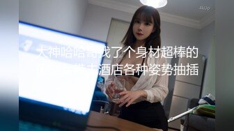 大神哈哈哥找了个身材超棒的援交女带去酒店各种姿势抽插